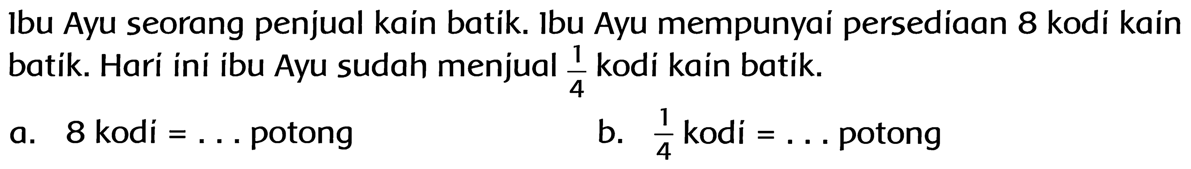 Ibu Ayu seorang penjual kain batik. Ibu Ayu mempunyai persediaan 8 kodi kain batik. Hari ini ibu Ayu sudah menjual 1/4 kodi kain batik. 
a. 8 kodi = ... potong
b. 1/4 kodi = ... potong