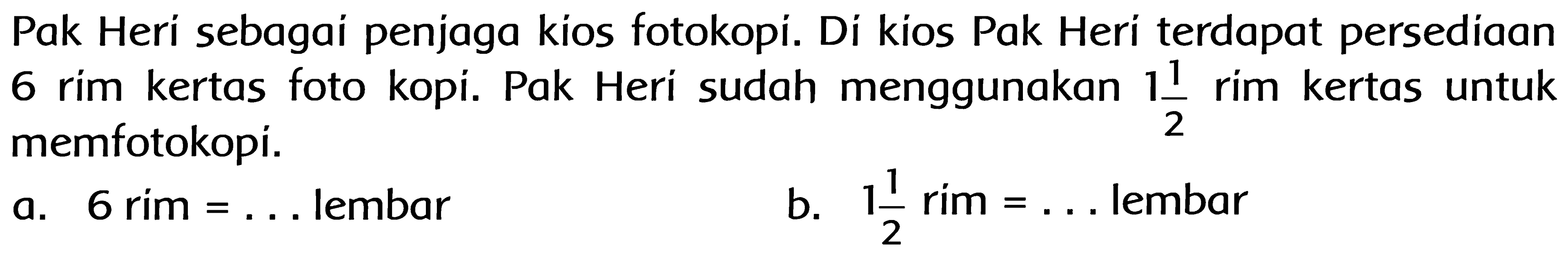 Pak Heri sebagai penjaga kios fotokopi. Di kios Pak Heri terdapat persediaan 6 rim kertas fotokopi. Pak Heri sudah menggunakan 1 1/2 rim kertas untuk memfotokopi.
a. 6 rim = ... lembar
b. 1 1/2 rim = ... lembar