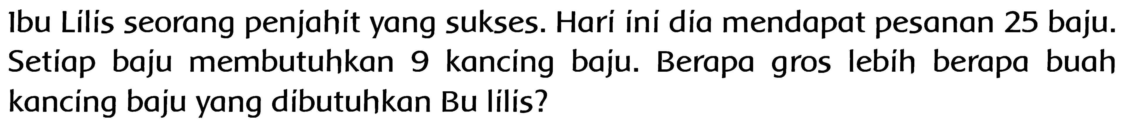 Ibu Lilis seorang penjahit yang sukses. Hari ini dia mendapat pesanan 25 baju. Setiap baju membutuhkan 9 kancing baju. Berapa gros lebih berapa buah kancing baju yang dibutuhkan Bu lilis?