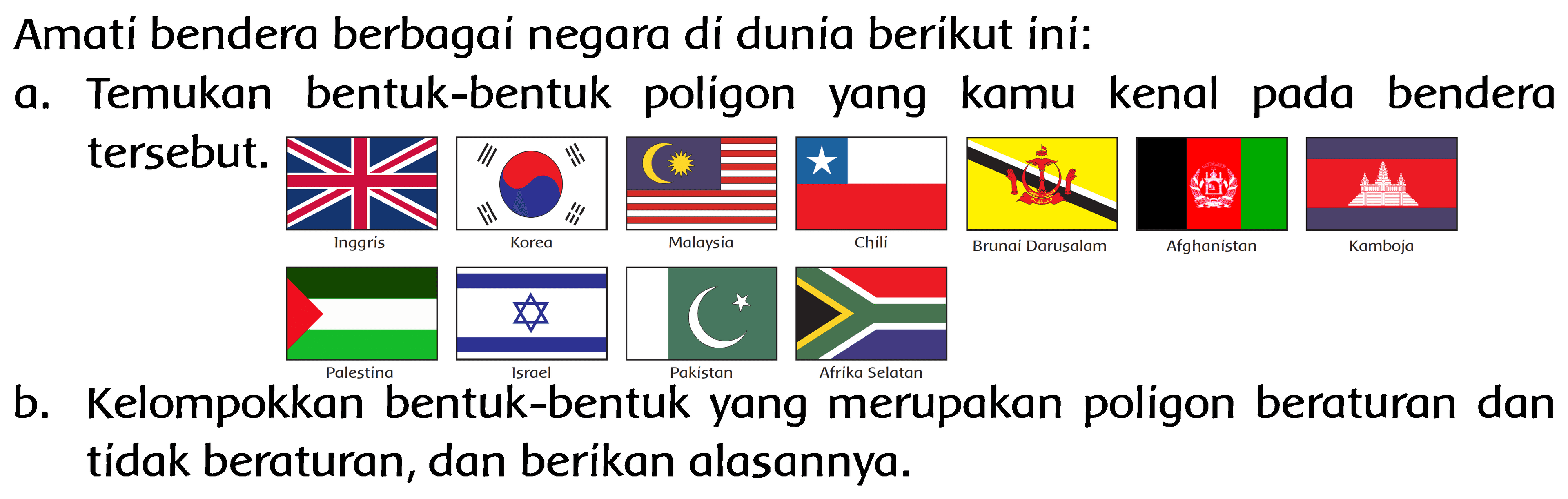 Amati bendera berbagai negara di dunia berikut ini:
a. Temukan bentuk-bentuk poligon yang kamu kenal pada bendera tersebut. 
Inggris Korea Malaysia Chili Brunei Darussalam Afghanistan Kamboja Palestina Israel Pakistan Afrika Selatan 
b. Kelompokkan bentuk-bentuk yang merupakan poligon beraturan dan tidak beraturan, dan berikan alasannya.