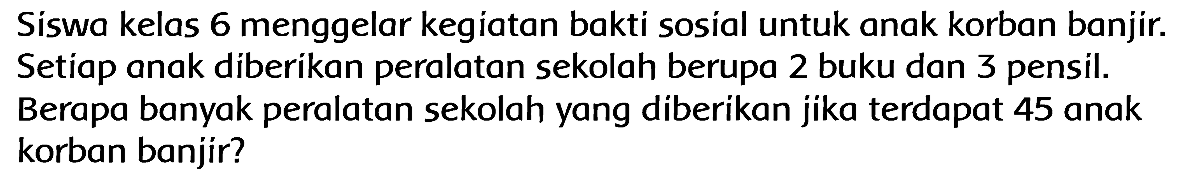 Siswa kelas 6 menggelar kegiatan bakti sosial untuk anak korban banjir. Setiap anak diberikan peralatan sekolah berupa 2 buku dan 3 pensil. Berapa banyak peralatan sekolah yang diberikan jika terdapat 45 anak korban banjir? 