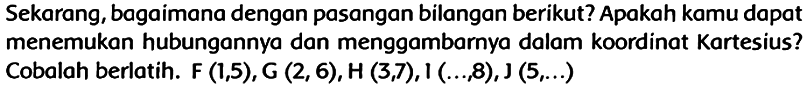 Sekarang, bagaimana dengan pasangan bilangan berikut? Apakah kamu dapat menemukan hubungannya dan menggambarnya dalam koordinat Kartesius? Cobalah berlatih.  F(1,5), G(2,6), H(3,7), 1(..., 8), J(5, ...)