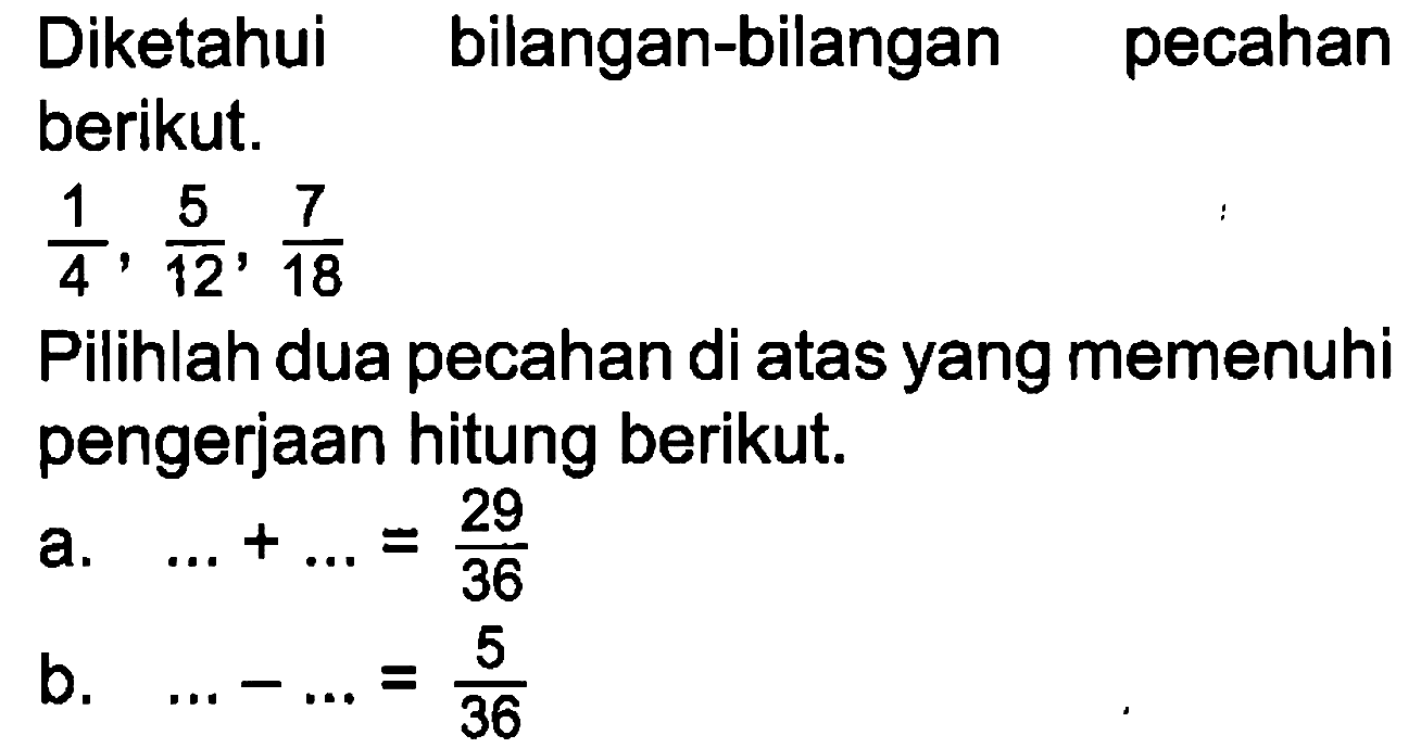 Diketahui bilangan-bilangan pecahan berikut. 1/4, 5/12, 7/18 Pilihlah dua pecahan di atas yang memenuhi pengerjaan hitung berikut.
a. ... + ...=29/36 b. ... - ...=5/36