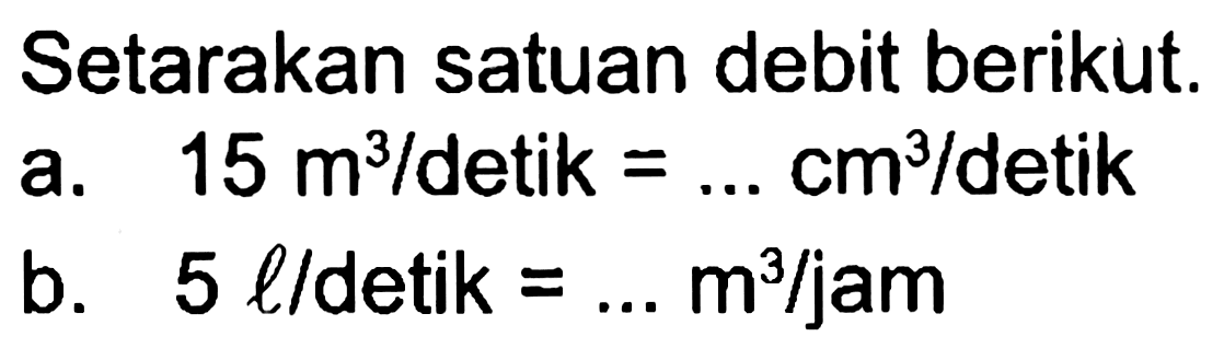 Setarakan satuan debit berikut.
a.  15 m^3 /  detik  =... cm^3 /  detik
b.  5 l /  detik  =... m^3 / jam 