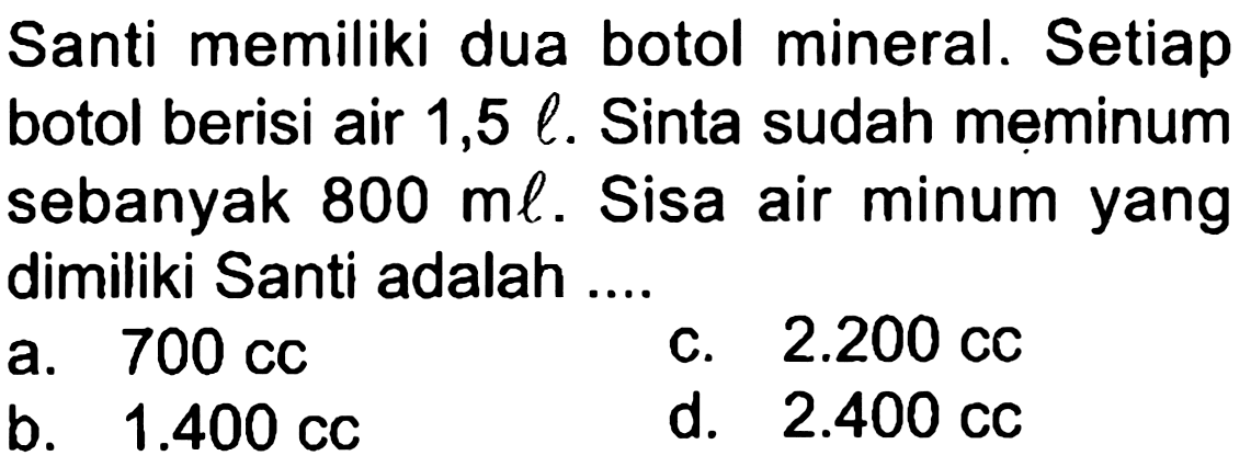 Santi memiliki dua botol mineral. Setiap botol berisi air  1,5 l . Sinta sudah meminum sebanyak  800 ml . Sisa air minum yang dimiliki Santi adalah ...
a.  700 cc 
c.  2.200 cc 
b.  1.400 cc 
d.  2.400 cc 