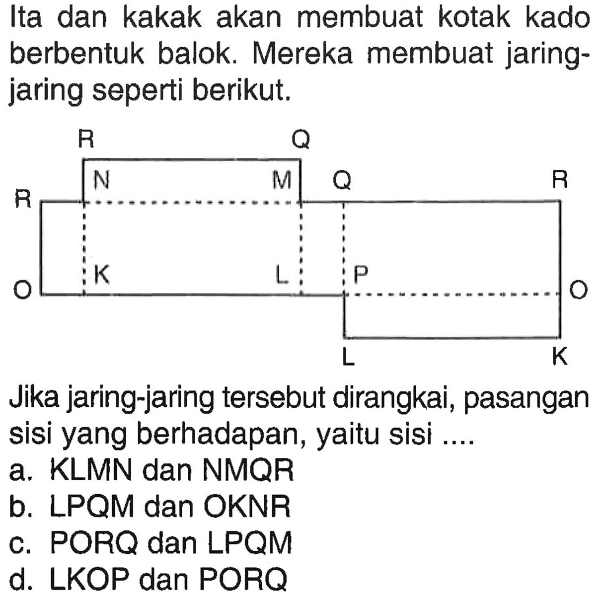 Ita dan kakak akan membuat kotak kado berbentuk balok. Mereka membuat jaring - jaring seperti berikut. R Q R N M Q R O K L P O L K Jika jaring-jaring tersebut dirangkai, pasangan sisi yang berhadapan, yaitu sisi .... 
a. KLMN dan NMQR
b. LPQM dan OKNR
c. PORQ dan LPQM
d. LKOP dan PORQ