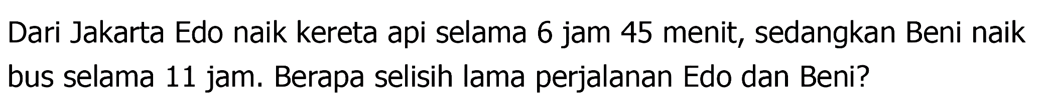 Dari Jakarta Edo naik kereta api selama 6 jam 45 menit, sedangkan Beni naik bus selama 11 jam. Berapa selisih lama perjalanan Edo dan Beni?