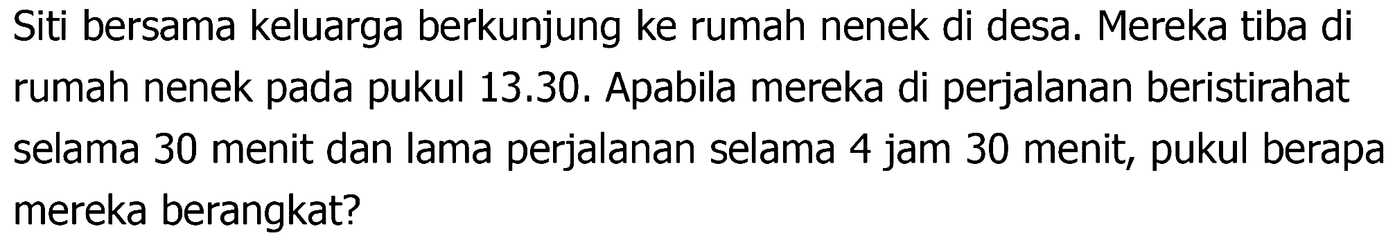 Siti bersama keluarga berkunjung ke rumah nenek di desa. Mereka tiba di rumah nenek pada pukul 13.30. Apabila mereka di perjalanan beristirahat selama 30 menit dan lama perjalanan selama 4 jam 30 menit, pukul berapa mereka berangkat?