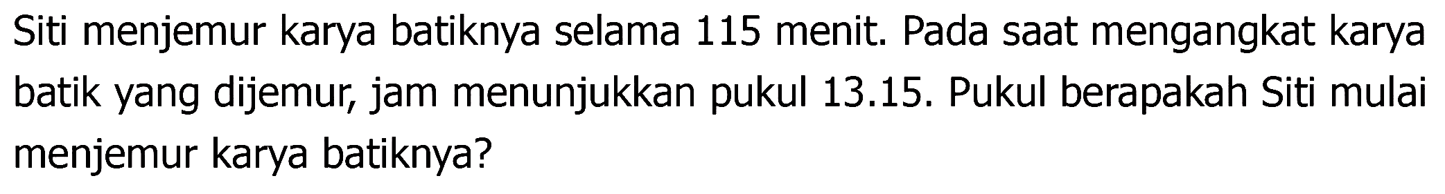 Siti menjemur karya batiknya selama 115 menit. Pada saat mengangkat karya batik yang dijemur, jam menunjukkan pukul 13.15. Pukul berapakah Siti mulai menjemur karya batiknya?