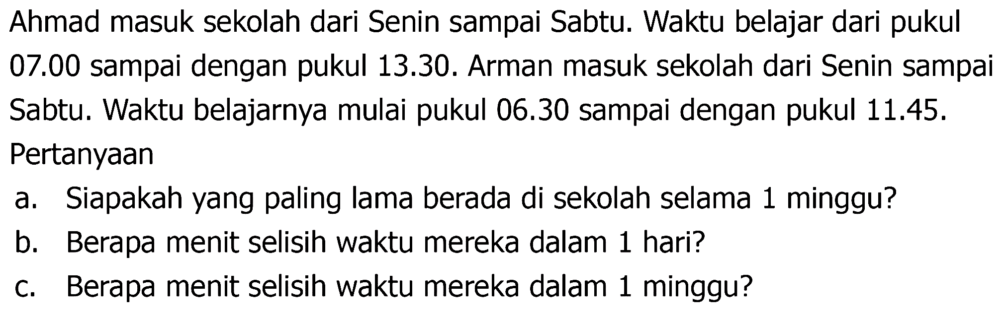 Ahmad masuk sekolah dari Senin sampai Sabtu. Waktu belajar dari pukul 07.00 sampai dengan pukul 13.30. Arman masuk sekolah dari Senin sampai Sabtu. Waktu belajarnya mulai pukul 06.30 sampai dengan pukul 11.45 . Pertanyaan
a. Siapakah yang paling lama berada di sekolah selama 1 minggu?
b. Berapa menit selisih waktu mereka dalam 1 hari?
c. Berapa menit selisih waktu mereka dalam 1 minggu?