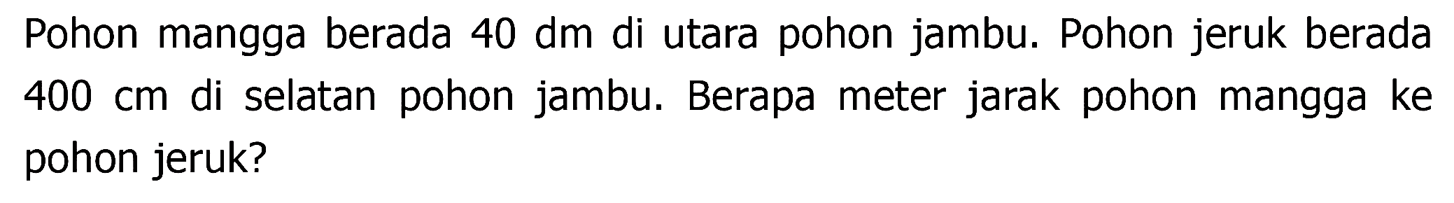 Pohon mangga berada  40 dm  di utara pohon jambu. Pohon jeruk berada  400 cm  di selatan pohon jambu. Berapa meter jarak pohon mangga ke pohon jeruk?