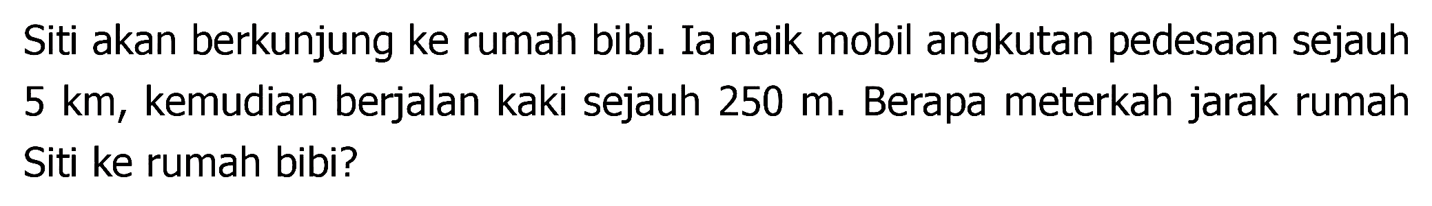 Siti akan berkunjung ke rumah bibi. Ia naik mobil angkutan pedesaan sejauh  5 ~km , kemudian berjalan kaki sejauh  250 m . Berapa meterkah jarak rumah Siti ke rumah bibi?