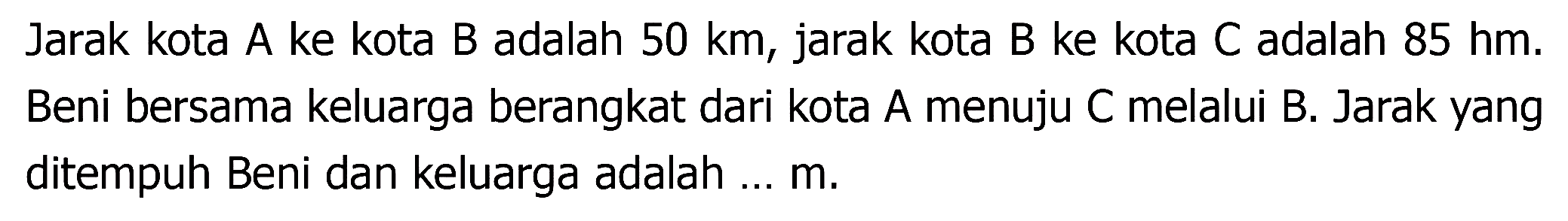 Jarak kota A ke kota B adalah  50 ~km , jarak kota B ke kota C adalah  85 hm . Beni bersama keluarga berangkat dari kota A menuju C melalui B. Jarak yang ditempuh Beni dan keluarga adalah ... m.