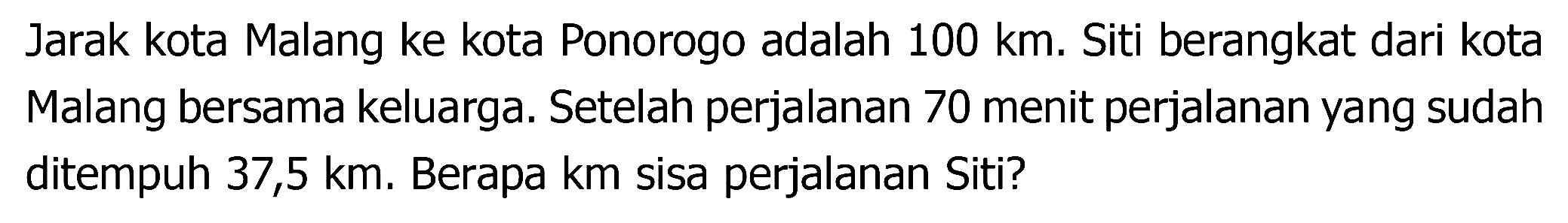 Jarak kota Malang ke kota Ponorogo adalah  100 ~km . Siti berangkat dari kota Malang bersama keluarga. Setelah perjalanan 70 menit perjalanan yang sudah ditempuh 37,5 km. Berapa km sisa perjalanan Siti?