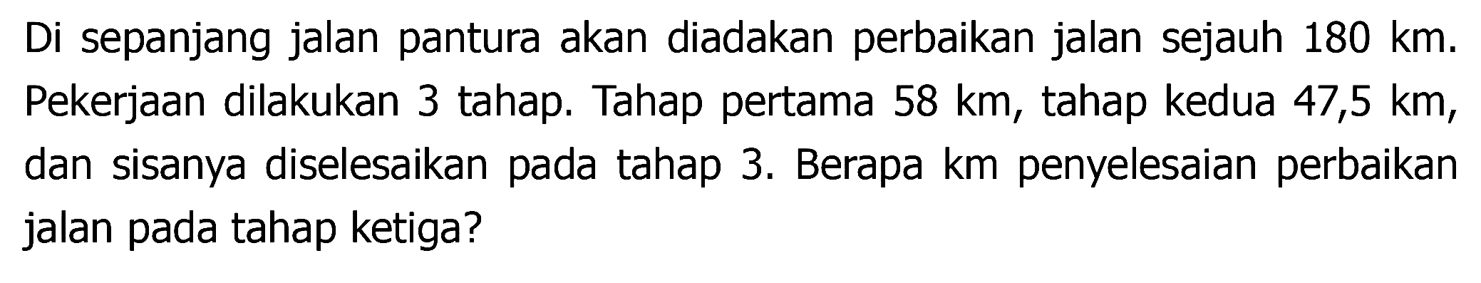 Di sepanjang jalan pantura akan diadakan perbaikan jalan sejauh  180 ~km .  Pekerjaan dilakukan 3 tahap. Tahap pertama  58 ~km , tahap kedua 47,5 km, dan sisanya diselesaikan pada tahap 3. Berapa km penyelesaian perbaikan jalan pada tahap ketiga?