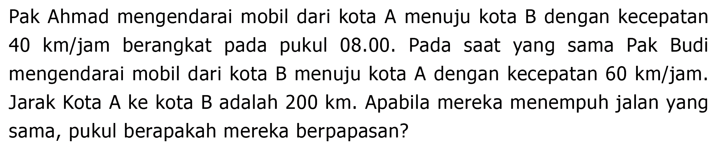 Pak Ahmad mengendarai mobil dari kota A menuju kota B dengan kecepatan  40 km / jam  berangkat pada pukul 08.00. Pada saat yang sama Pak Budi mengendarai mobil dari kota B menuju kota A dengan kecepatan  60 km / j a m . Jarak Kota A ke kota B adalah 200 km. Apabila mereka menempuh jalan yang sama, pukul berapakah mereka berpapasan?