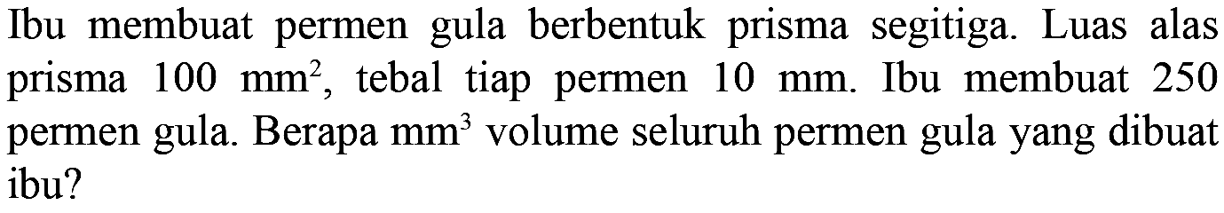 Ibu membuat permen gula berbentuk prisma segitiga. Luas alas prisma 100 mm^2, tebal tiap permen 10 mm. Ibu membuat 250 permen gula. Berapa  mm^3 volume seluruh permen gula yang dibuat ibu?