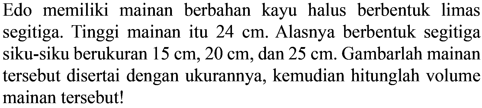 Edo memiliki mainan berbahan kayu halus berbentuk limas segitiga. Tinggi mainan itu  24 cm . Alasnya berbentuk segitiga siku-siku berukuran  15 cm, 20 cm , dan  25 cm . Gambarlah mainan tersebut disertai dengan ukurannya, kemudian hitunglah volume mainan tersebut!