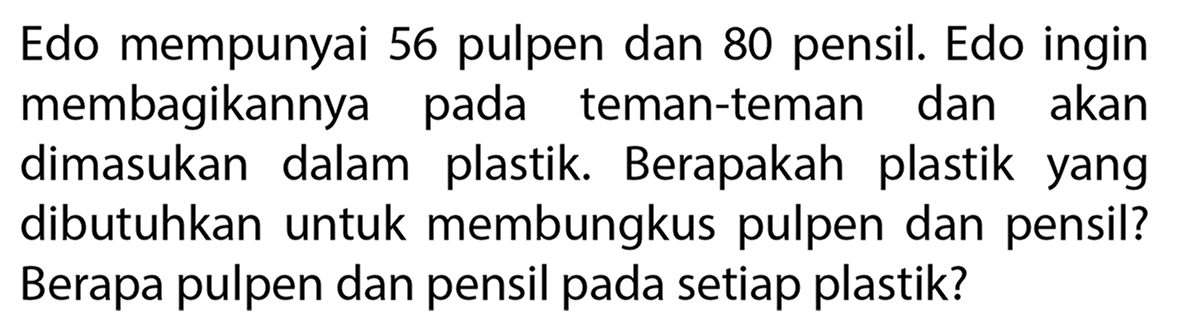 Edo mempunyai 56 pulpen dan 80 pensil. Edo ingin membagikannya pada teman-teman dan akan dimasukan dalam plastik. Berapakah plastik yang dibutuhkan untuk membungkus pulpen dan pensil? Berapa pulpen dan pensil pada setiap plastik?