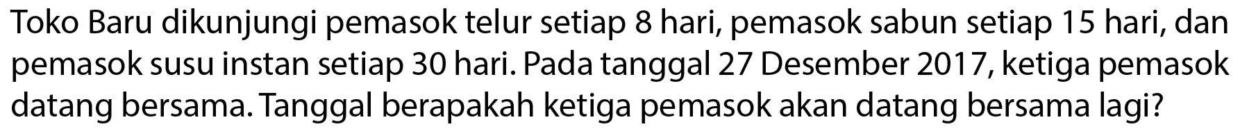 Toko Baru dikunjungi pemasok telur setiap 8 hari, pemasok sabun setiap 15 hari, dan pemasok susu instan setiap 30 hari. Pada tanggal 27 Desember 2017, ketiga pemasok datang bersama. Tanggal berapakah ketiga pemasok akan datang bersama lagi?