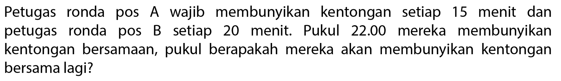Petugas ronda pos A wajib membunyikan kentongan setiap 15 menit dan petugas ronda pos B setiap 20 menit. Pukul  22.00  mereka membunyikan kentongan bersamaan, pukul berapakah mereka akan membunyikan kentongan bersama lagi?