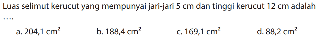 Luas selimut kerucut yang mempunyai jari-jari  5 cm  dan tinggi kerucut  12 cm  adalah
a.  204,1 cm^2 
b.  188,4 cm^2 
c.  169,1 cm^2 
d.  88,2 cm^2 