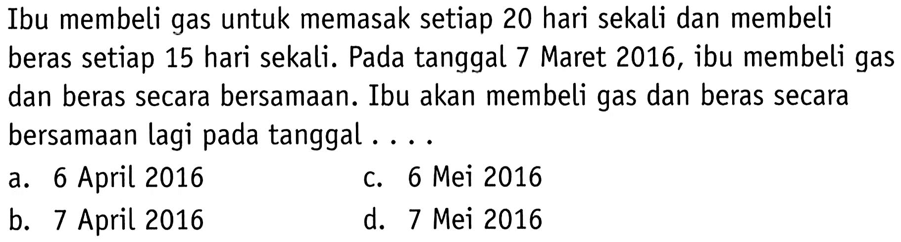 Ibu membeli gas untuk memasak setiap 20 hari sekali dan membeli beras setiap 15 hari sekali. Pada tanggal 7 Maret 2016, ibu membeli gas dan beras secara bersamaan. Ibu akan membeli gas dan beras secara bersamaan lagi pada tanggal....
a. 6 April 2016
c. 6 Mei 2016
b. 7 April 2016
d. 7 Mei 2016