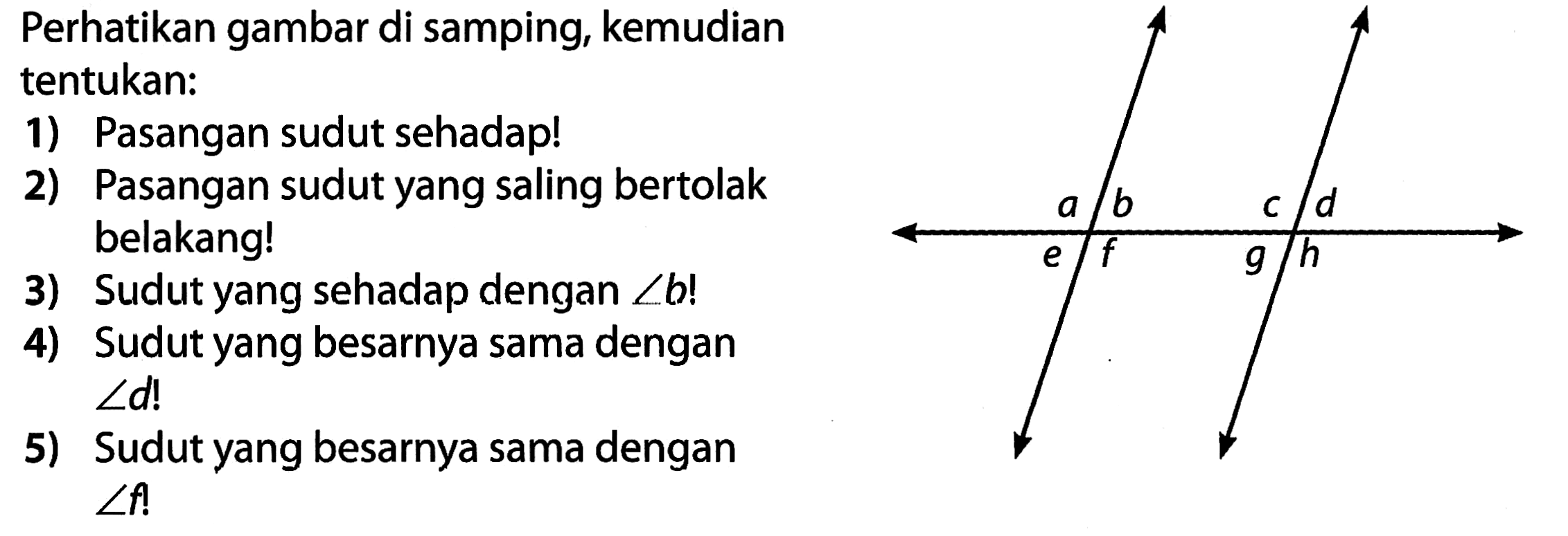 Perhatikan gambar di samping, kemudian tentukan:
1) Pasangan sudut sehadap!
2) Pasangan sudut yang saling bertolak belakang!
3) Sudut yang sehadap dengan  sudut b  !
4) Sudut yang besarnya sama dengan  sudut d ! 
5) Sudut yang besarnya sama dengan  sudut f ! 