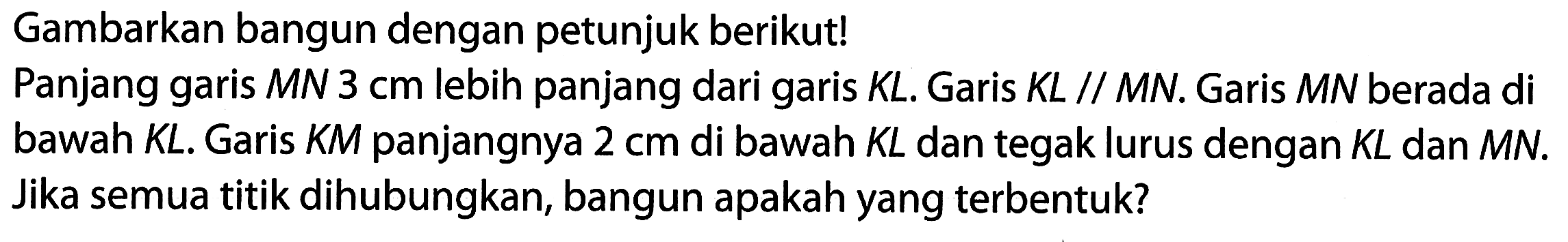 Gambarkan bangun dengan petunjuk berikut!
Panjang garis  M N 3 cm  lebih panjang dari garis  K L . Garis  K L / / M N . Garis  M N  berada di bawah  K L . Garis  K M  panjangnya 2 cm di bawah  K L  dan tegak lurus dengan  K L  dan  M N . Jika semua titik dihubungkan, bangun apakah yang terbentuk?