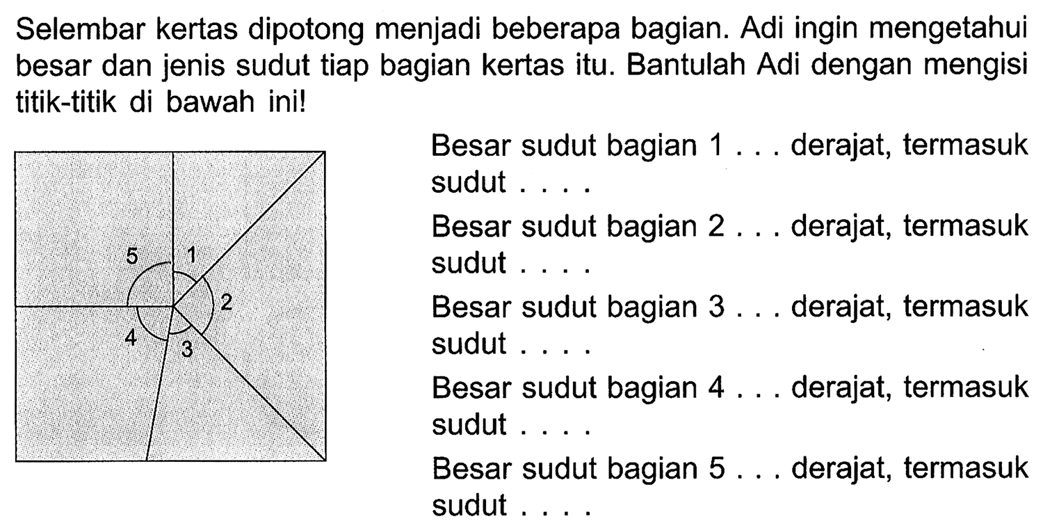 Selembar kertas dipotong menjadi beberapa bagian. Adi ingin mengetahui besar dan jenis sudut tiap bagian kertas itu. Bantulah Adi dengan mengisi titik-titik di bawah ini! 
5 1 2 4 3 
Besar sudut bagian 1 ... derajat, termasuk sudut .... 
Besar sudut bagian 2 ... derajat, termasuk sudut .... 
Besar sudut bagian 3 ... derajat, termasuk sudut .... 
Besar sudut bagian 4 ... derajat, termasuk sudut .... 
Besar sudut bagian 5 ... derajat, termasuk sudut .... 