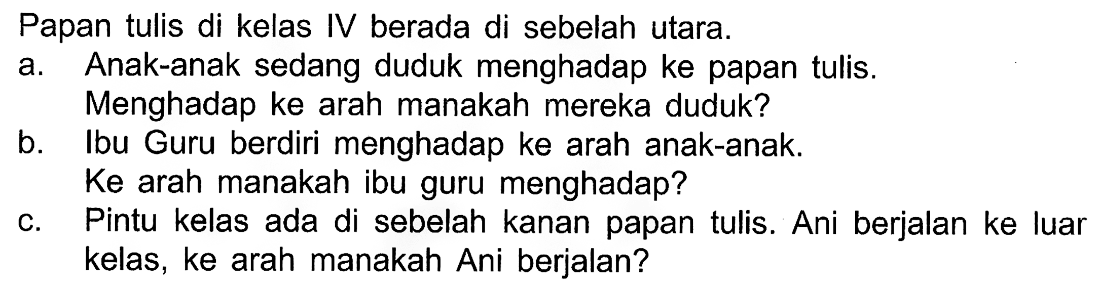 Papan tulis di kelas IV berada di sebelah utara.
a. Anak-anak sedang duduk menghadap ke papan tulis. Menghadap ke arah manakah mereka duduk?
b. Ibu Guru berdiri menghadap ke arah anak-anak. Ke arah manakah ibu guru menghadap?
c. Pintu kelas ada di sebelah kanan papan tulis. Ani berjalan ke luar kelas, ke arah manakah Ani berjalan?