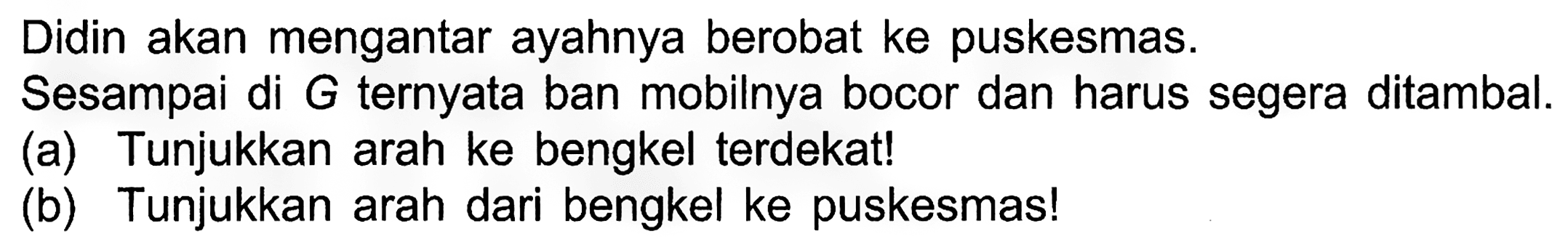 Didin akan mengantar ayahnya berobat ke puskesmas.
Sesampai di G ternyata ban mobilnya bocor dan harus segera ditambal.
(a) Tunjukkan arah ke bengkel terdekat!
(b) Tunjukkan arah dari bengkel ke puskesmas!