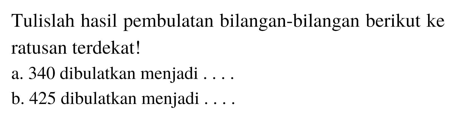 Tulislah hasil pembulatan bilangan-bilangan berikut ke ratusan terdekat!
a. 340 dibulatkan menjadi ....
b. 425 dibulatkan menjadi ....