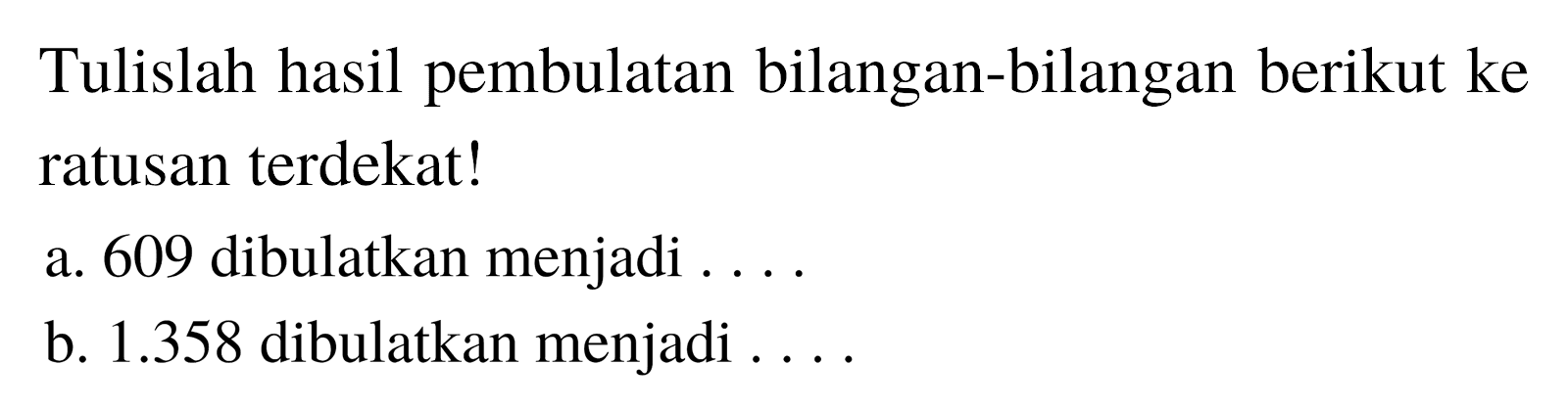 Tulislah hasil pembulatan bilangan-bilangan berikut ke ratusan terdekat!
a. 609 dibulatkan menjadi ... .
b.  1.358  dibulatkan menjadi ....