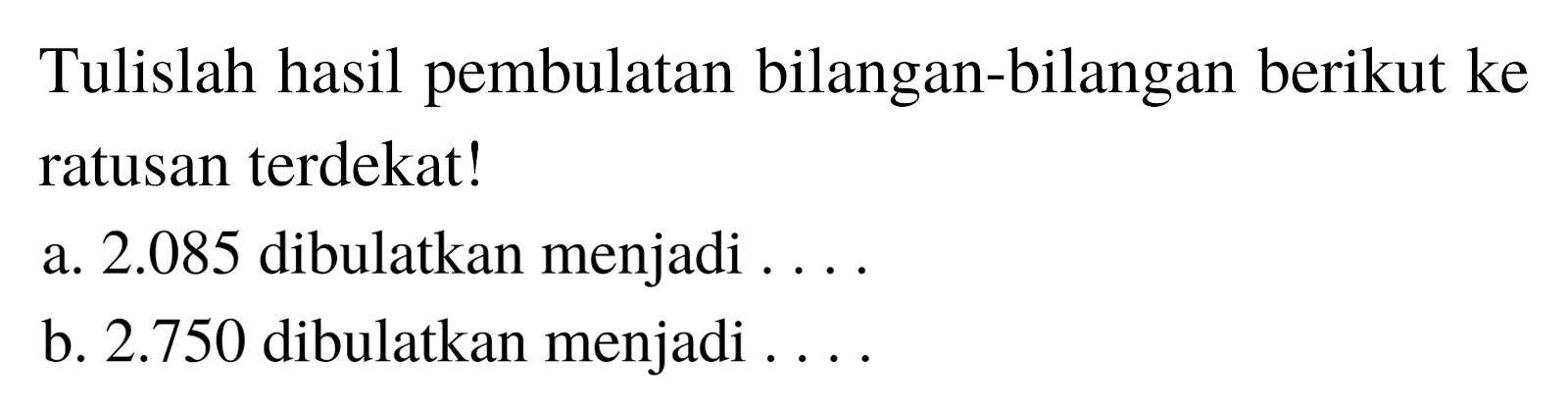 Tulislah hasil pembulatan bilangan-bilangan berikut ke ratusan terdekat!
a.  2.085  dibulatkan menjadi ....
b.  2.750  dibulatkan menjadi ....