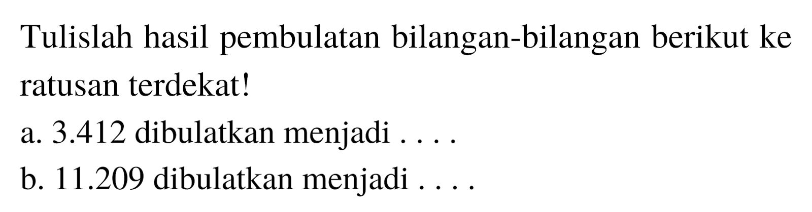 Tulislah hasil pembulatan bilangan-bilangan berikut ke ratusan terdekat!
a.  3.412  dibulatkan menjadi ....
b.  11.209  dibulatkan menjadi ....