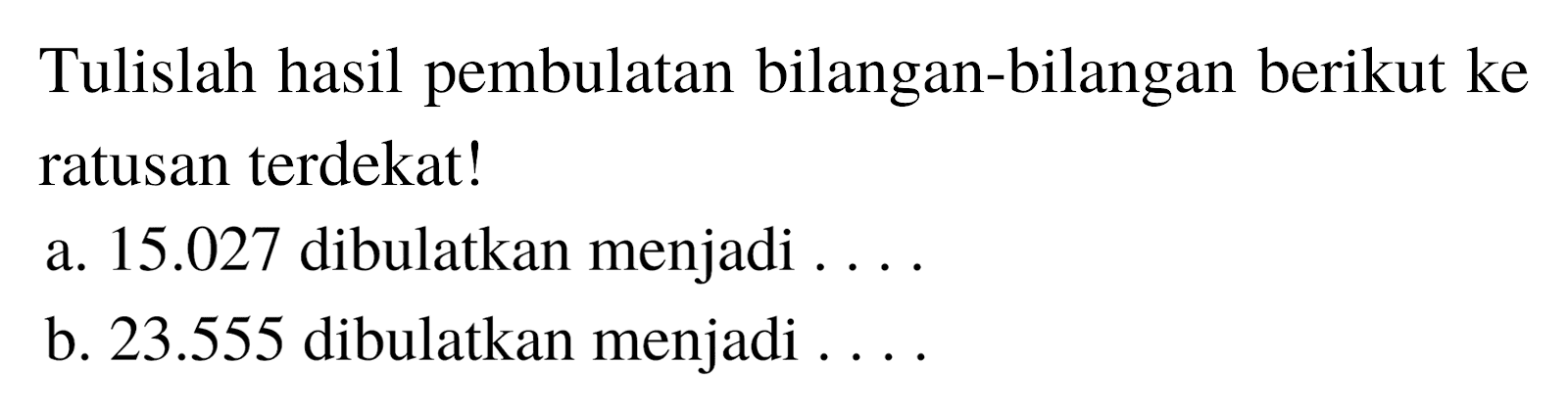 Tulislah hasil pembulatan bilangan-bilangan berikut ke ratusan terdekat!
a. 15.027 dibulatkan menjadi ....
b.  23.555  dibulatkan menjadi ....