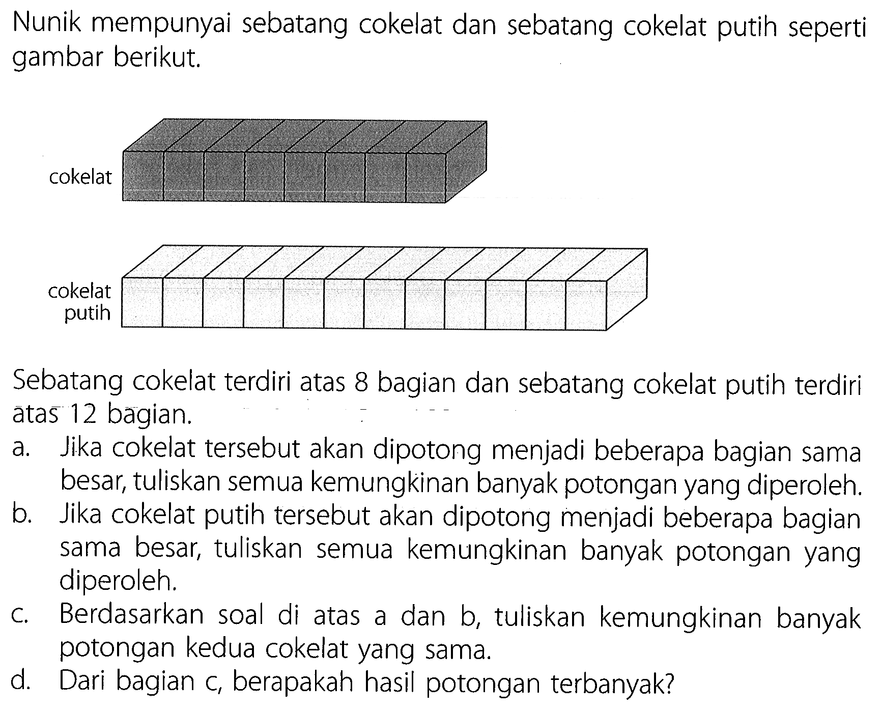 Nunik mempunyai sebatang cokelat dan sebatang cokelat putih seperti gambar berikut.
cokelat
Sebatang cokelat terdiri atas 8 bagian dan sebatang cokelat putih terdiri atas 12 bagian.
a. Jika cokelat tersebut akan dipotong menjadi beberapa bagian sama besar, tuliskan semua kemungkinan banyak potongan yang diperoleh.
b. Jika cokelat putih tersebut akan dipotong menjadi beberapa bagian sama besar, tuliskan semua kemungkinan banyak potongan yang diperoleh.
c. Berdasarkan soal di atas a dan b, tuliskan kemungkinan banyak potongan kedua cokelat yang sama.
d. Dari bagian c, berapakah hasil potongan terbanyak?