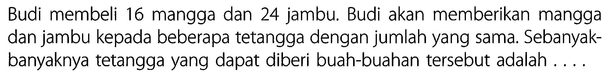 Budi membeli 16 mangga dan 24 jambu. Budi akan memberikan mangga dan jambu kepada beberapa tetangga dengan jumlah yang sama. Sebanyakbanyaknya tetangga yang dapat diberi buah-buahan tersebut adalah . ...