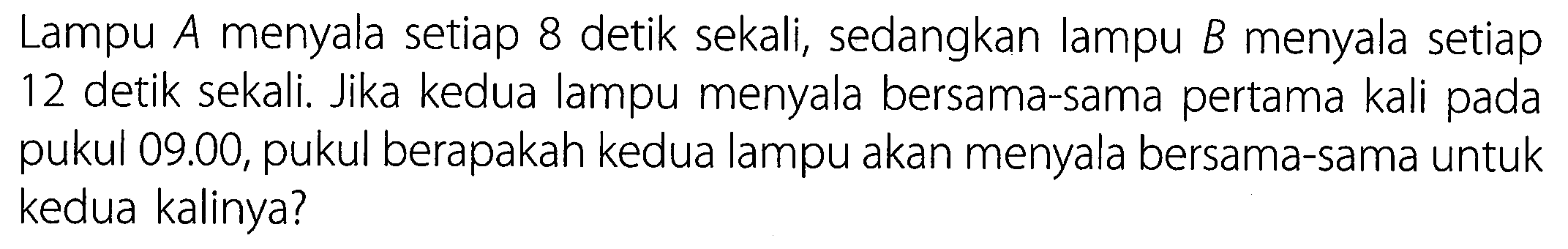 Lampu A menyala setiap 8 detik sekali, sedangkan lampu  B  menyala setiap 12 detik sekali. Jika kedua lampu menyala bersama-sama pertama kali pada pukul 09.00, pukul berapakah kedua lampu akan menyala bersama-sama untuk kedua kalinya?