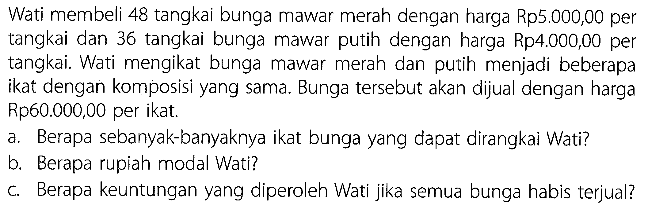 Wati membeli 48 tangkai bunga mawar merah dengan harga Rp5.000,00 per tangkai dan 36 tangkai bunga mawar putih dengan harga Rp4.000,00 per tangkai. Wati mengikat bunga mawar merah dan putih menjadi beberapa ikat dengan komposisi yang sama. Bunga tersebut akan dijual dengan harga Rp60.000,00 per ikat.
a. Berapa sebanyak-banyaknya ikat bunga yang dapat dirangkai Wati?
b. Berapa rupiah modal Wati?
c. Berapa keuntungan yang diperoleh Wati jika semua bunga habis terjual?