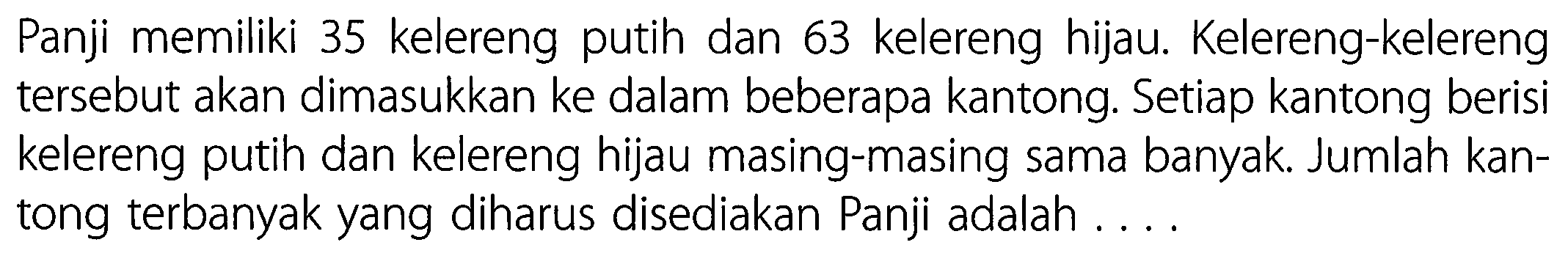 Panji memiliki 35 kelereng putih dan 63 kelereng hijau. Kelereng-kelereng tersebut akan dimasukkan ke dalam beberapa kantong. Setiap kantong berisi kelereng putih dan kelereng hijau masing-masing sama banyak. Jumlah kantong terbanyak yang diharus disediakan Panji adalah ....