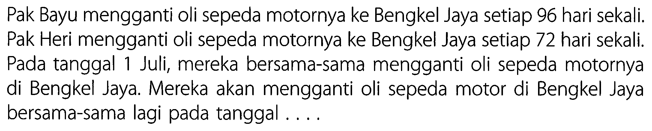 Pak Bayu mengganti oli sepeda motornya ke Bengkel Jaya setiap 96 hari sekali. Pak Heri mengganti oli sepeda motornya ke Bengkel Jaya setiap 72 hari sekali. Pada tanggal 1 Juli, mereka bersama-sama mengganti oli sepeda motornya di Bengkel Jaya. Mereka akan mengganti oli sepeda motor di Bengkel Jaya bersama-sama lagi pada tanggal ....