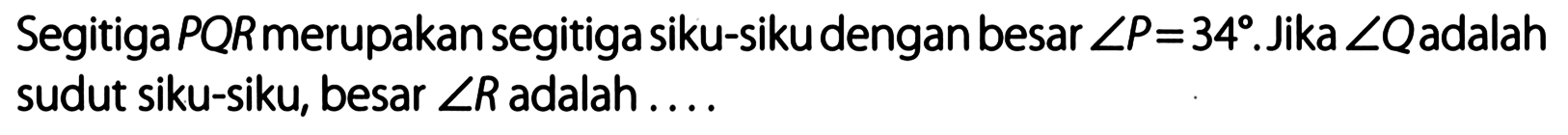 Segitiga PQR merupakan segitiga siku-siku dengan besar  sudut P = 34 .Jika  sudut Q  adalah sudut siku-siku, besar sudut R adalah ....