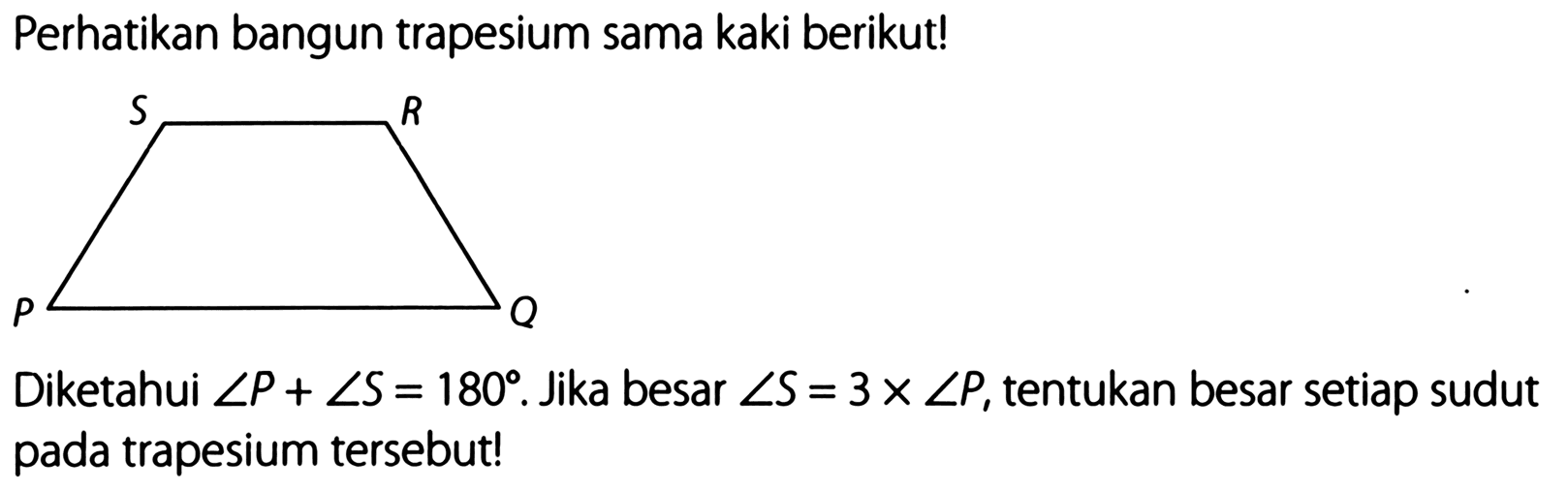 Perhatikan bangun trapesium sama kaki berikut! PQRS
Diketahui sudut P+sudut S=180. jika besar sudut S=3 x sudut P, tentukan besar setiap sudut pada trapesium tersebut!