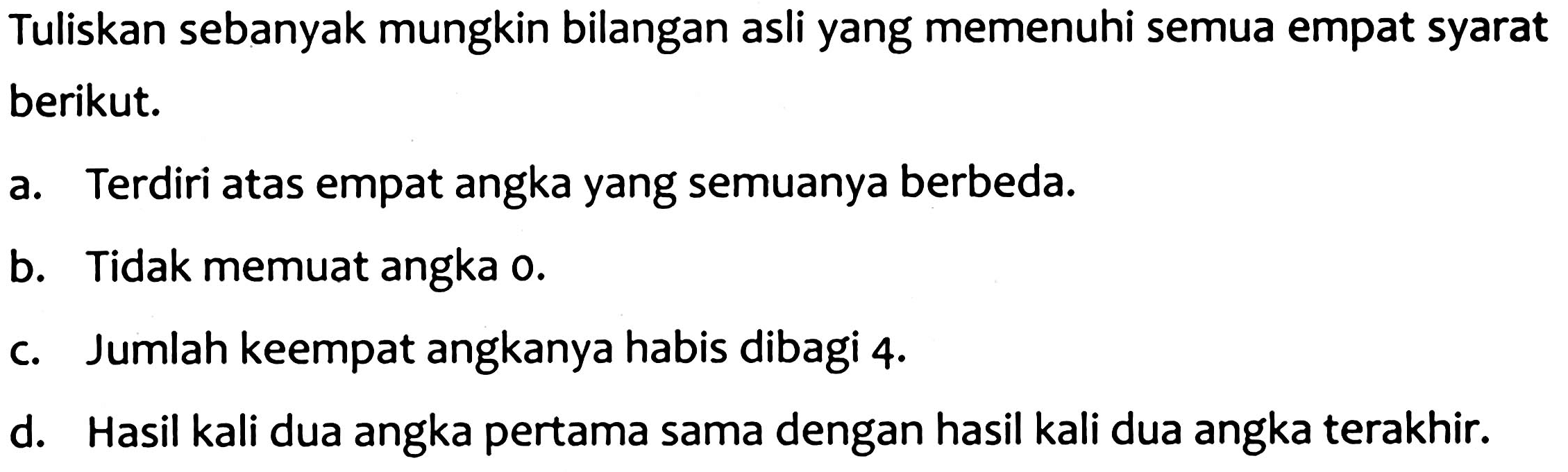 Tuliskan sebanyak mungkin bilangan asli yang memenuhi semua empat syarat berikut.
a. Terdiri atas empat angka yang semuanya berbeda.
b. Tidak memuat angka o.
c. Jumlah keempat angkanya habis dibagi 4 .
d. Hasil kali dua angka pertama sama dengan hasil kali dua angka terakhir.