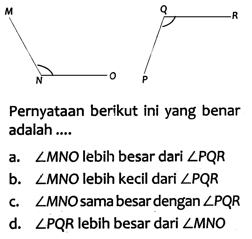 M N O P Q R 
Pernyataan berikut ini yang benar adalah .... 
a. sudut MNO lebih besar dari sudut PQR 
b. sudut MNO lebih kecil dari sudut PQR 
c. sudut MNO sama besar dengan sudut PQR 
d. sudut PQR lebih besar dari sudut MNO