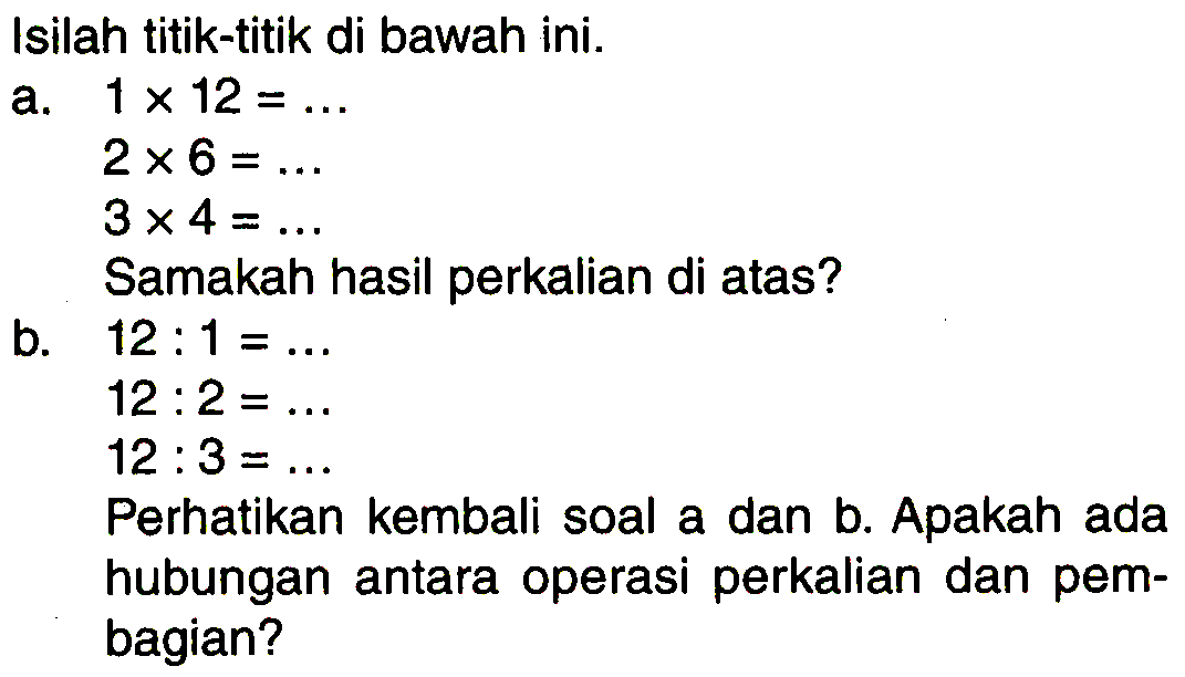 Isilah titik-titik di bawah ini.
a.  1 x 12=... 
 2 x 6=... 
 3 x 4=... 
Samakah hasil perkalian di atas?
b.  12: 1=... 
 12: 2=... 
 12: 3=... 
Perhatikan kembali soal a dan b. Apakah ada hubungan antara operasi perkalian dan pembagian?