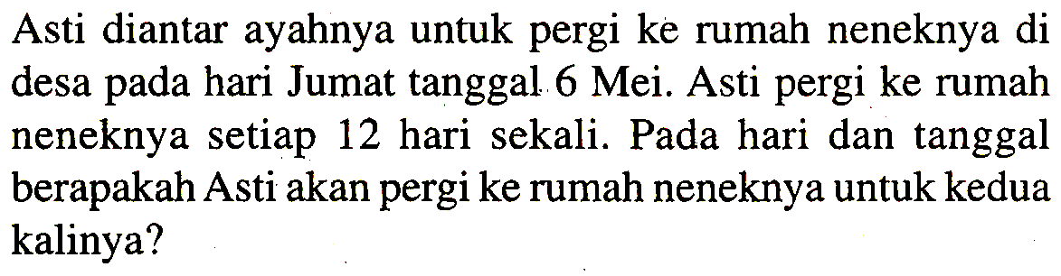 Asti diantar ayahnya untuk pergi ke rumah neneknya di desa pada hari Jumat tanggal 6 Mei. Asti pergi ke rumah neneknya setiap 12 hari sekali. Pada hari dan tanggal berapakah Asti akan pergi ke rumah neneknya untuk kedua kalinya?