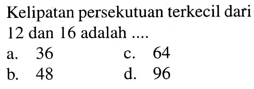 Kelipatan persekutuan terkecil dari 12 dan 16 adalah ....
a. 36
c. 64
b. 48
d. 96